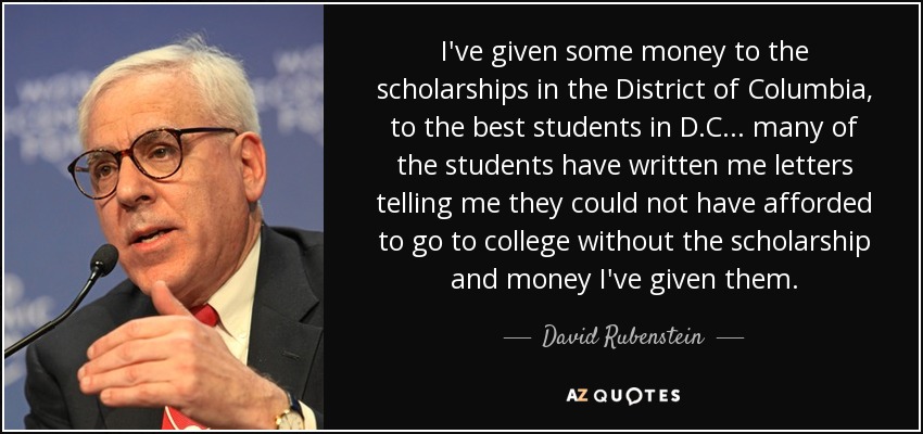 I've given some money to the scholarships in the District of Columbia, to the best students in D.C... many of the students have written me letters telling me they could not have afforded to go to college without the scholarship and money I've given them. - David Rubenstein