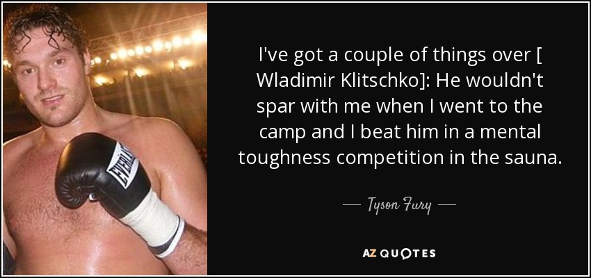 I've got a couple of things over [ Wladimir Klitschko]: He wouldn't spar with me when I went to the camp and I beat him in a mental toughness competition in the sauna. - Tyson Fury