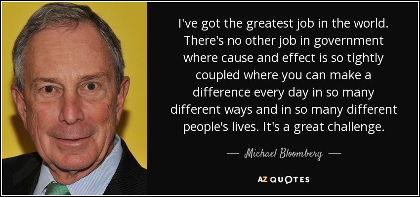 Tengo el mejor trabajo del mundo. No hay otro trabajo en el gobierno en el que la causa y el efecto estén tan estrechamente unidos y en el que puedas marcar la diferencia cada día de tantas maneras diferentes y en la vida de tantas personas. Es un gran reto. - Michael Bloomberg