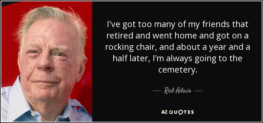 Tengo demasiados amigos que se jubilaron, se fueron a casa, se subieron a una mecedora y, un año y medio después, siempre estoy yendo al cementerio. - Red Adair