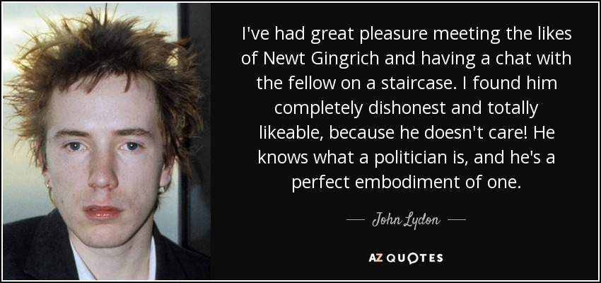 He tenido el gran placer de conocer a gente como Newt Gingrich y de charlar con él en una escalera. Me pareció completamente deshonesto y totalmente simpático, ¡porque no le importa! Sabe lo que es un político y lo encarna a la perfección. - John Lydon