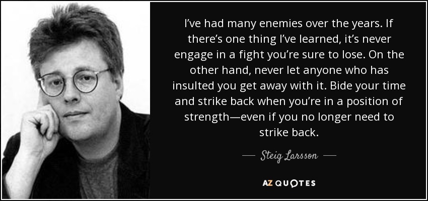 I’ve had many enemies over the years. If there’s one thing I’ve learned, it’s never engage in a fight you’re sure to lose. On the other hand, never let anyone who has insulted you get away with it. Bide your time and strike back when you’re in a position of strength—even if you no longer need to strike back. - Steig Larsson