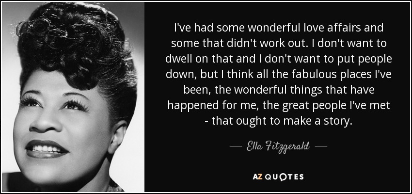 I've had some wonderful love affairs and some that didn't work out. I don't want to dwell on that and I don't want to put people down, but I think all the fabulous places I've been, the wonderful things that have happened for me, the great people I've met - that ought to make a story. - Ella Fitzgerald