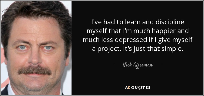 I've had to learn and discipline myself that I'm much happier and much less depressed if I give myself a project. It's just that simple. - Nick Offerman