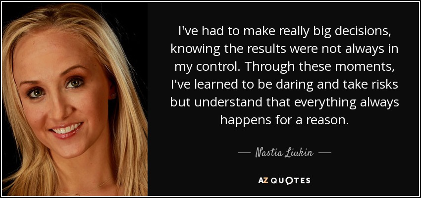 I've had to make really big decisions, knowing the results were not always in my control. Through these moments, I've learned to be daring and take risks but understand that everything always happens for a reason. - Nastia Liukin