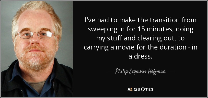 I've had to make the transition from sweeping in for 15 minutes, doing my stuff and clearing out, to carrying a movie for the duration - in a dress. - Philip Seymour Hoffman