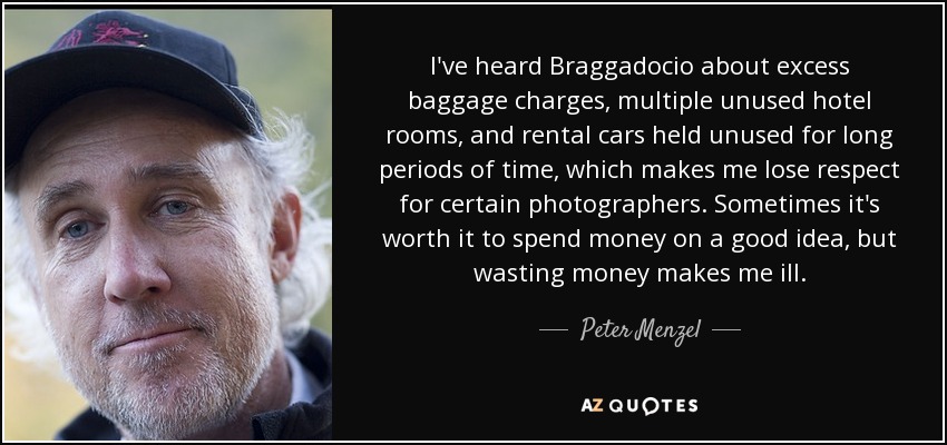I've heard Braggadocio about excess baggage charges, multiple unused hotel rooms, and rental cars held unused for long periods of time, which makes me lose respect for certain photographers. Sometimes it's worth it to spend money on a good idea, but wasting money makes me ill. - Peter Menzel