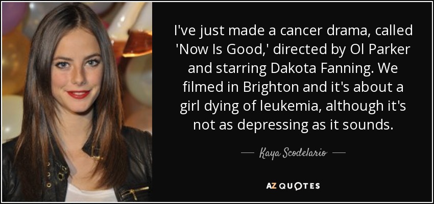 I've just made a cancer drama, called 'Now Is Good,' directed by Ol Parker and starring Dakota Fanning. We filmed in Brighton and it's about a girl dying of leukemia, although it's not as depressing as it sounds. - Kaya Scodelario