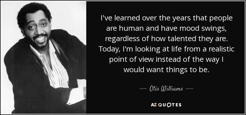 I've learned over the years that people are human and have mood swings, regardless of how talented they are. Today, I'm looking at life from a realistic point of view instead of the way I would want things to be. - Otis Williams