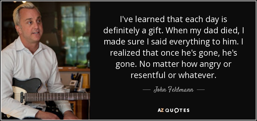 I've learned that each day is definitely a gift. When my dad died, I made sure I said everything to him. I realized that once he's gone, he's gone. No matter how angry or resentful or whatever. - John Feldmann