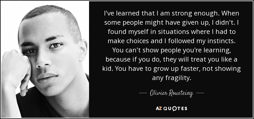 I've learned that I am strong enough. When some people might have given up, I didn't. I found myself in situations where I had to make choices and I followed my instincts. You can't show people you're learning, because if you do, they will treat you like a kid. You have to grow up faster, not showing any fragility. - Olivier Rousteing