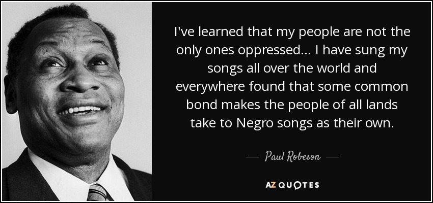 I've learned that my people are not the only ones oppressed... I have sung my songs all over the world and everywhere found that some common bond makes the people of all lands take to Negro songs as their own. - Paul Robeson