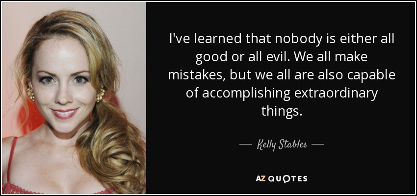 I've learned that nobody is either all good or all evil. We all make mistakes, but we all are also capable of accomplishing extraordinary things. - Kelly Stables