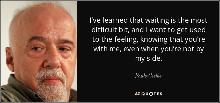 I’ve learned that waiting is the most difficult bit, and I want to get used to the feeling, knowing that you’re with me, even when you’re not by my side. - Paulo Coelho