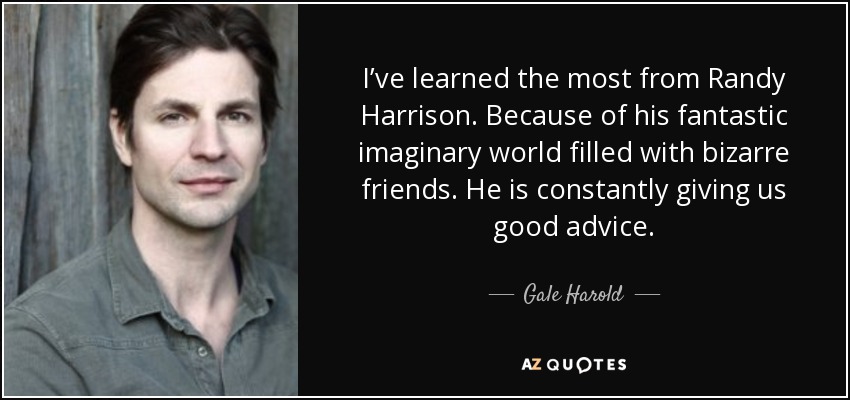 I’ve learned the most from Randy Harrison. Because of his fantastic imaginary world filled with bizarre friends. He is constantly giving us good advice. - Gale Harold