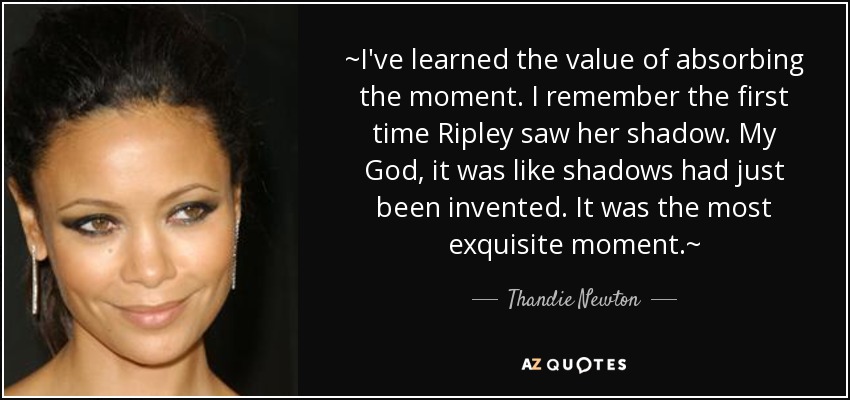~I've learned the value of absorbing the moment. I remember the first time Ripley saw her shadow. My God, it was like shadows had just been invented. It was the most exquisite moment.~ - Thandie Newton