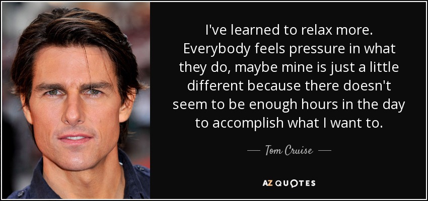 I've learned to relax more. Everybody feels pressure in what they do, maybe mine is just a little different because there doesn't seem to be enough hours in the day to accomplish what I want to. - Tom Cruise