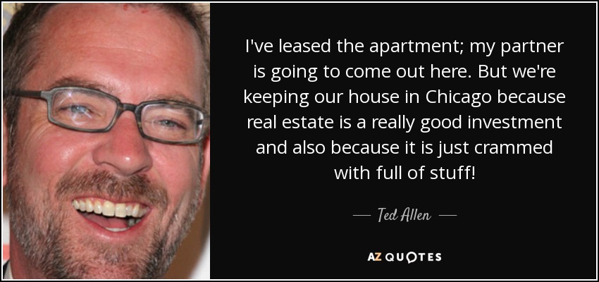 I've leased the apartment; my partner is going to come out here. But we're keeping our house in Chicago because real estate is a really good investment and also because it is just crammed with full of stuff! - Ted Allen