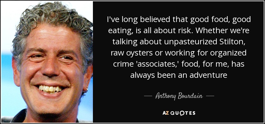 I've long believed that good food, good eating, is all about risk. Whether we're talking about unpasteurized Stilton, raw oysters or working for organized crime 'associates,' food, for me, has always been an adventure - Anthony Bourdain