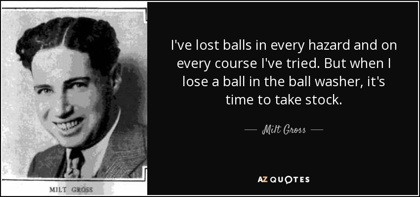 I've lost balls in every hazard and on every course I've tried. But when I lose a ball in the ball washer, it's time to take stock. - Milt Gross