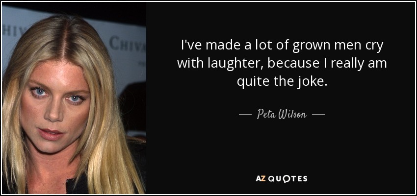 I've made a lot of grown men cry with laughter, because I really am quite the joke. - Peta Wilson