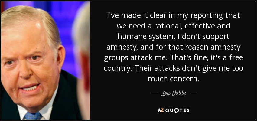 I've made it clear in my reporting that we need a rational, effective and humane system. I don't support amnesty, and for that reason amnesty groups attack me. That's fine, it's a free country. Their attacks don't give me too much concern. - Lou Dobbs