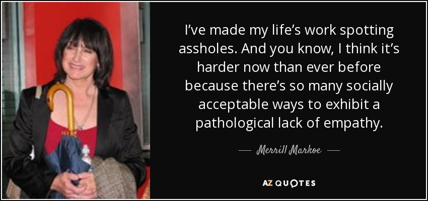 I’ve made my life’s work spotting assholes. And you know, I think it’s harder now than ever before because there’s so many socially acceptable ways to exhibit a pathological lack of empathy. - Merrill Markoe