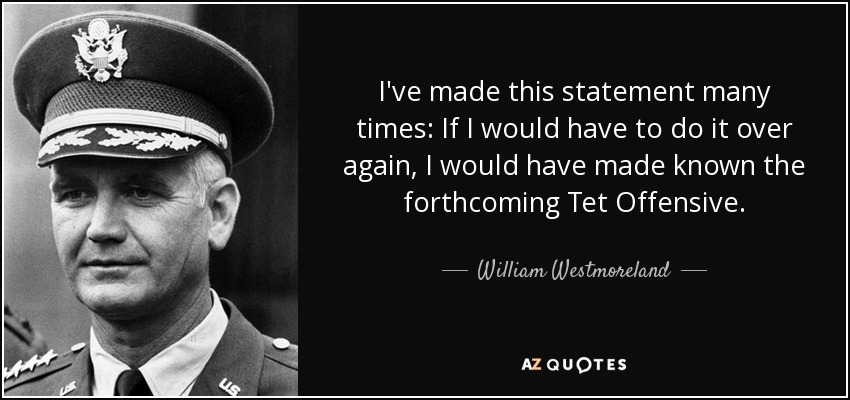 I've made this statement many times: If I would have to do it over again, I would have made known the forthcoming Tet Offensive. - William Westmoreland