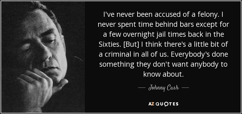 I've never been accused of a felony. I never spent time behind bars except for a few overnight jail times back in the Sixties. [But] I think there's a little bit of a criminal in all of us. Everybody's done something they don't want anybody to know about. - Johnny Cash