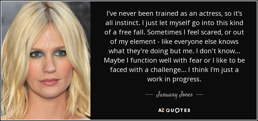 I've never been trained as an actress, so it's all instinct. I just let myself go into this kind of a free fall. Sometimes I feel scared, or out of my element - like everyone else knows what they're doing but me. I don't know . . . Maybe I function well with fear or I like to be faced with a challenge . . . I think I'm just a work in progress. - January Jones