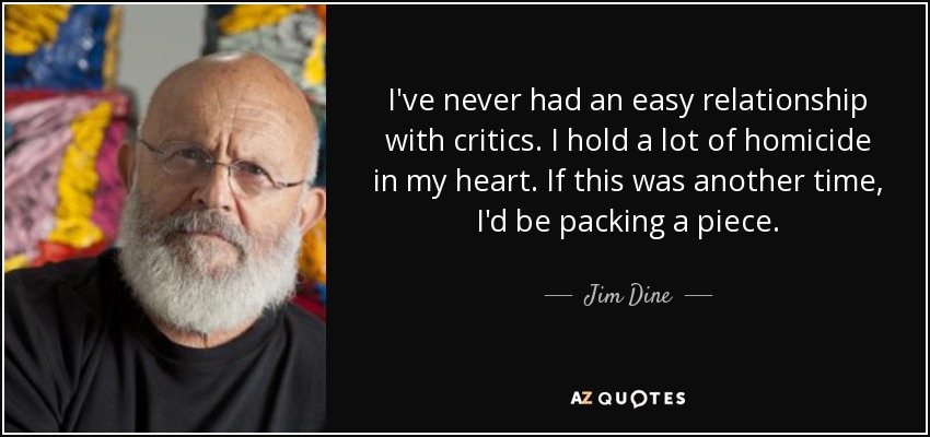 I've never had an easy relationship with critics. I hold a lot of homicide in my heart. If this was another time, I'd be packing a piece. - Jim Dine