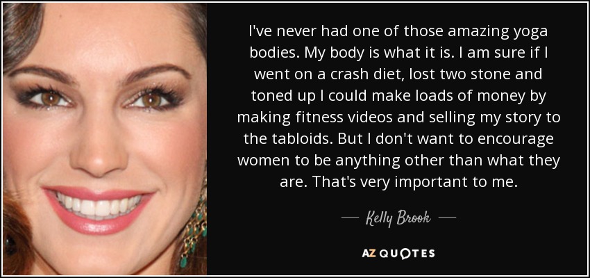 I've never had one of those amazing yoga bodies. My body is what it is. I am sure if I went on a crash diet, lost two stone and toned up I could make loads of money by making fitness videos and selling my story to the tabloids. But I don't want to encourage women to be anything other than what they are. That's very important to me. - Kelly Brook