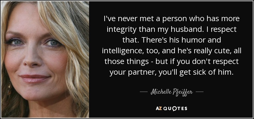 I've never met a person who has more integrity than my husband. I respect that. There's his humor and intelligence, too, and he's really cute, all those things - but if you don't respect your partner, you'll get sick of him. - Michelle Pfeiffer