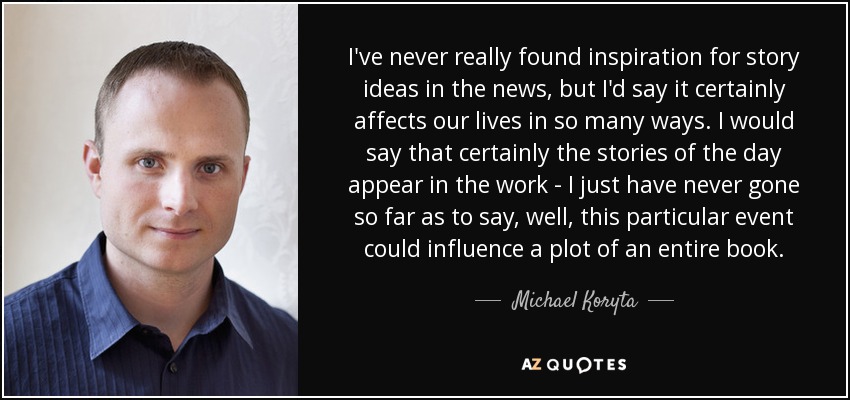 I've never really found inspiration for story ideas in the news, but I'd say it certainly affects our lives in so many ways. I would say that certainly the stories of the day appear in the work - I just have never gone so far as to say, well, this particular event could influence a plot of an entire book. - Michael Koryta