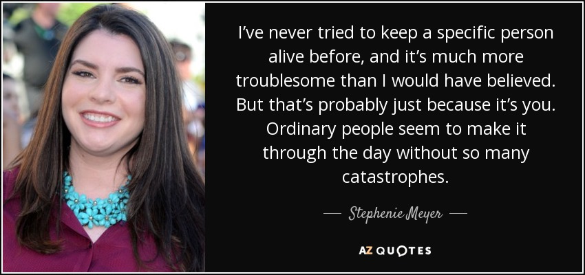 I’ve never tried to keep a specific person alive before, and it’s much more troublesome than I would have believed. But that’s probably just because it’s you. Ordinary people seem to make it through the day without so many catastrophes. - Stephenie Meyer