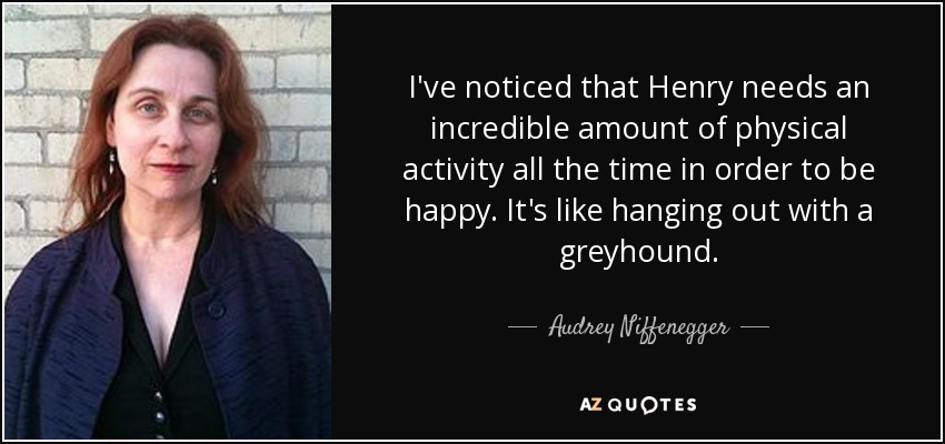 I've noticed that Henry needs an incredible amount of physical activity all the time in order to be happy. It's like hanging out with a greyhound. - Audrey Niffenegger