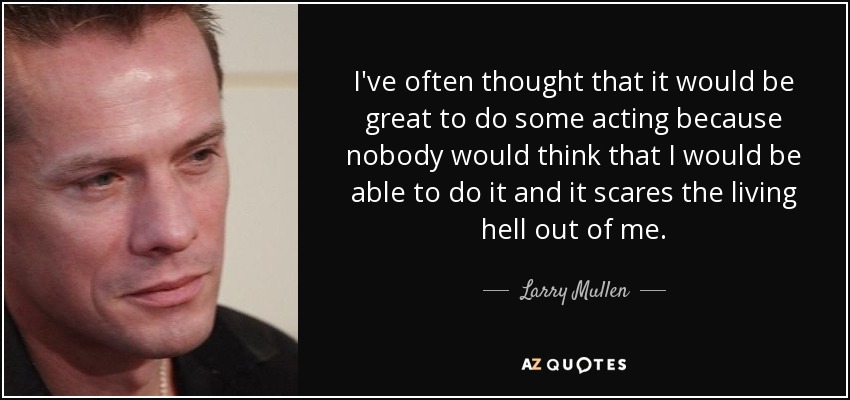 I've often thought that it would be great to do some acting because nobody would think that I would be able to do it and it scares the living hell out of me. - Larry Mullen, Jr.