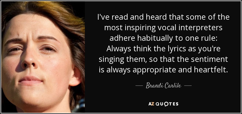 He leído y oído que algunos de los intérpretes vocales más inspirados se adhieren habitualmente a una regla: Piensa siempre la letra mientras la cantas, para que el sentimiento sea siempre apropiado y sincero. - Brandi Carlile