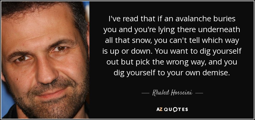 I've read that if an avalanche buries you and you're lying there underneath all that snow, you can't tell which way is up or down. You want to dig yourself out but pick the wrong way, and you dig yourself to your own demise. - Khaled Hosseini