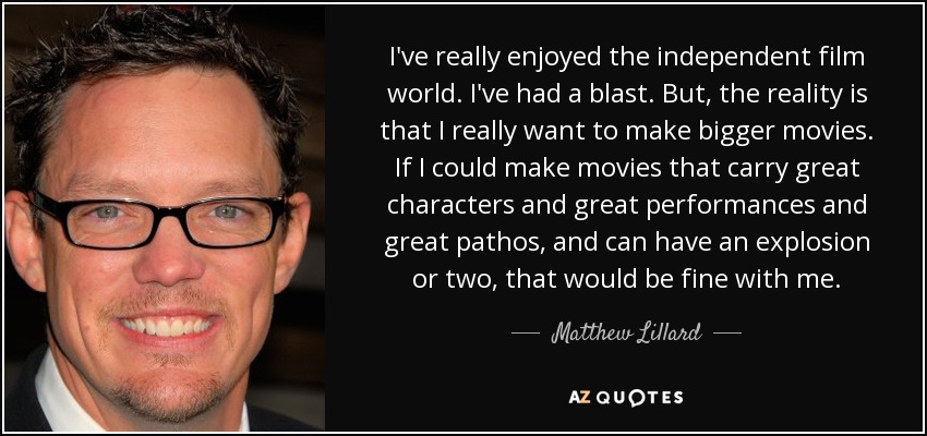 I've really enjoyed the independent film world. I've had a blast. But, the reality is that I really want to make bigger movies. If I could make movies that carry great characters and great performances and great pathos, and can have an explosion or two, that would be fine with me. - Matthew Lillard