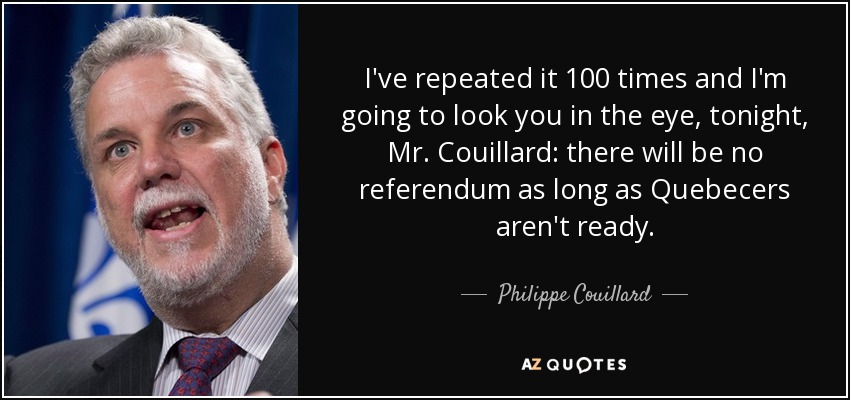 I've repeated it 100 times and I'm going to look you in the eye, tonight, Mr. Couillard: there will be no referendum as long as Quebecers aren't ready. - Philippe Couillard