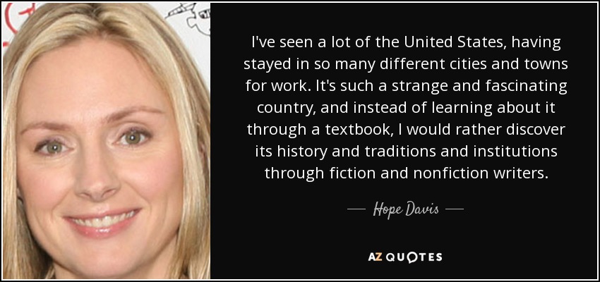 I've seen a lot of the United States, having stayed in so many different cities and towns for work. It's such a strange and fascinating country, and instead of learning about it through a textbook, I would rather discover its history and traditions and institutions through fiction and nonfiction writers. - Hope Davis