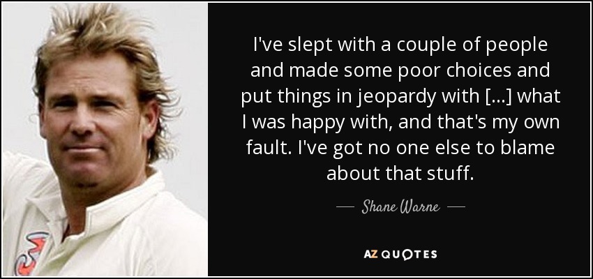 I've slept with a couple of people and made some poor choices and put things in jeopardy with [...] what I was happy with, and that's my own fault. I've got no one else to blame about that stuff. - Shane Warne