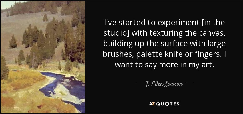 I've started to experiment [in the studio] with texturing the canvas, building up the surface with large brushes, palette knife or fingers. I want to say more in my art. - T. Allen Lawson