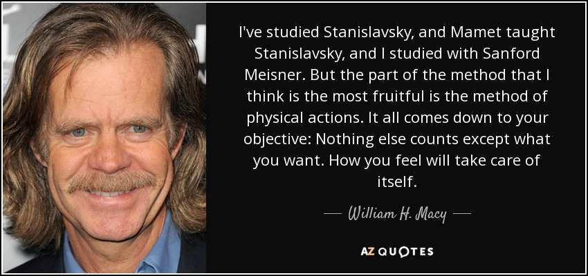 He estudiado a Stanislavsky, y Mamet enseñó a Stanislavsky, y yo estudié con Sanford Meisner. Pero la parte del método que me parece más fructífera es la de las acciones físicas. Todo se reduce a tu objetivo: Nada más cuenta que lo que tú quieras. Cómo te sientas se ocupará de sí mismo. - William H. Macy