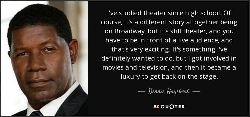 I've studied theater since high school. Of course, it's a different story altogether being on Broadway, but it's still theater, and you have to be in front of a live audience, and that's very exciting. It's something I've definitely wanted to do, but I got involved in movies and television, and then it became a luxury to get back on the stage. - Dennis Haysbert