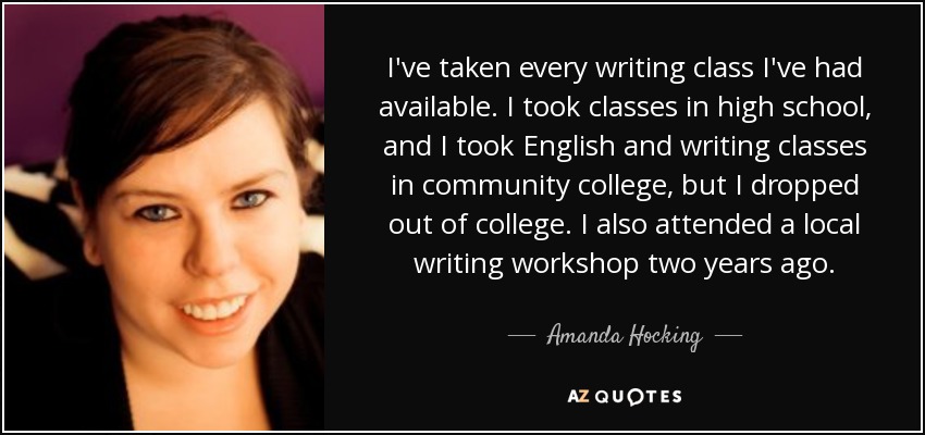 I've taken every writing class I've had available. I took classes in high school, and I took English and writing classes in community college, but I dropped out of college. I also attended a local writing workshop two years ago. - Amanda Hocking