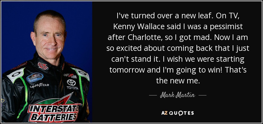 I've turned over a new leaf. On TV, Kenny Wallace said I was a pessimist after Charlotte, so I got mad. Now I am so excited about coming back that I just can't stand it. I wish we were starting tomorrow and I'm going to win! That's the new me. - Mark Martin