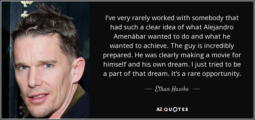 I've very rarely worked with somebody that had such a clear idea of what Alejandro Amenábar wanted to do and what he wanted to achieve. The guy is incredibly prepared. He was clearly making a movie for himself and his own dream. I just tried to be a part of that dream. It's a rare opportunity. - Ethan Hawke