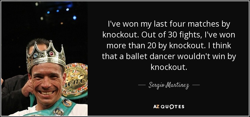 I've won my last four matches by knockout. Out of 30 fights, I've won more than 20 by knockout. I think that a ballet dancer wouldn't win by knockout. - Sergio Martinez
